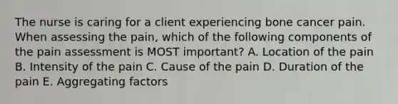 The nurse is caring for a client experiencing bone cancer pain. When assessing the pain, which of the following components of the pain assessment is MOST important? A. Location of the pain B. Intensity of the pain C. Cause of the pain D. Duration of the pain E. Aggregating factors