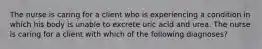 The nurse is caring for a client who is experiencing a condition in which his body is unable to excrete uric acid and urea. The nurse is caring for a client with which of the following diagnoses?