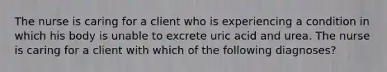 The nurse is caring for a client who is experiencing a condition in which his body is unable to excrete uric acid and urea. The nurse is caring for a client with which of the following diagnoses?