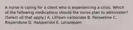 A nurse is caring for a client who is experiencing a crisis. Which of the following medications should the nurse plan to administer? (Select all that apply.) A. Lithium carbonate B. Paroxetine C. Risperidone D. Haloperidol E. Lorazepam