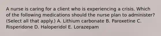 A nurse is caring for a client who is experiencing a crisis. Which of the following medications should the nurse plan to administer? (Select all that apply.) A. Lithium carbonate B. Paroxetine C. Risperidone D. Haloperidol E. Lorazepam