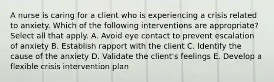 A nurse is caring for a client who is experiencing a crisis related to anxiety. Which of the following interventions are appropriate? Select all that apply. A. Avoid eye contact to prevent escalation of anxiety B. Establish rapport with the client C. Identify the cause of the anxiety D. Validate the client's feelings E. Develop a flexible crisis intervention plan