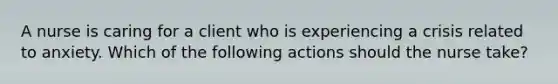 A nurse is caring for a client who is experiencing a crisis related to anxiety. Which of the following actions should the nurse take?