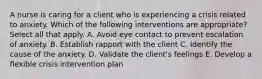 A nurse is caring for a client who is experiencing a crisis related to anxiety. Which of the following interventions are appropriate? Select all that apply. A. Avoid eye contact to prevent escalation of anxiety. B. Establish rapport with the client C. Identify the cause of the anxiety. D. Validate the client's feelings E. Develop a flexible crisis intervention plan