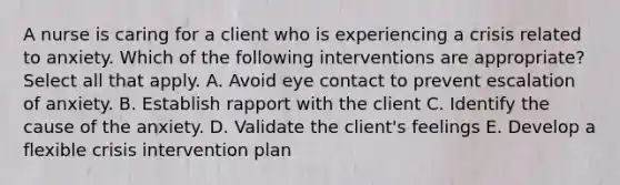 A nurse is caring for a client who is experiencing a crisis related to anxiety. Which of the following interventions are appropriate? Select all that apply. A. Avoid eye contact to prevent escalation of anxiety. B. Establish rapport with the client C. Identify the cause of the anxiety. D. Validate the client's feelings E. Develop a flexible crisis intervention plan