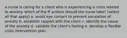 a nurse is caring for a client who is experiencing a crisis related to anxiety. which of the ff actions should the nurse take? (select all that apply) a. avoid eye contact to prevent escalation of anxiety b. establish rapport with the client c. identify the cause of the anxiety d. validate the client's feeling e. develop a flexible crisis intervention plan.