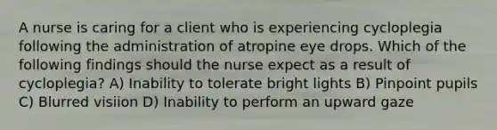 A nurse is caring for a client who is experiencing cycloplegia following the administration of atropine eye drops. Which of the following findings should the nurse expect as a result of cycloplegia? A) Inability to tolerate bright lights B) Pinpoint pupils C) Blurred visiion D) Inability to perform an upward gaze