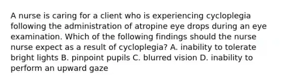 A nurse is caring for a client who is experiencing cycloplegia following the administration of atropine eye drops during an eye examination. Which of the following findings should the nurse nurse expect as a result of cycloplegia? A. inability to tolerate bright lights B. pinpoint pupils C. blurred vision D. inability to perform an upward gaze