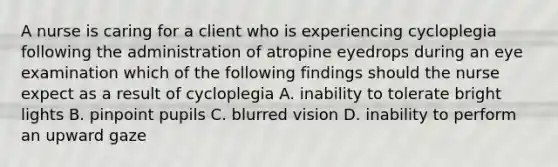 A nurse is caring for a client who is experiencing cycloplegia following the administration of atropine eyedrops during an eye examination which of the following findings should the nurse expect as a result of cycloplegia A. inability to tolerate bright lights B. pinpoint pupils C. blurred vision D. inability to perform an upward gaze