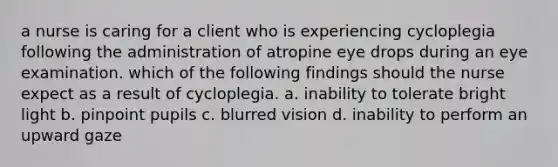 a nurse is caring for a client who is experiencing cycloplegia following the administration of atropine eye drops during an eye examination. which of the following findings should the nurse expect as a result of cycloplegia. a. inability to tolerate bright light b. pinpoint pupils c. blurred vision d. inability to perform an upward gaze