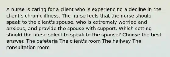 A nurse is caring for a client who is experiencing a decline in the client's chronic illness. The nurse feels that the nurse should speak to the client's spouse, who is extremely worried and anxious, and provide the spouse with support. Which setting should the nurse select to speak to the spouse? Choose the best answer. The cafeteria The client's room The hallway The consultation room