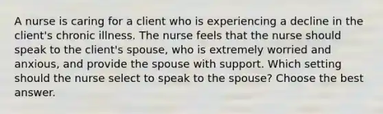 A nurse is caring for a client who is experiencing a decline in the client's chronic illness. The nurse feels that the nurse should speak to the client's spouse, who is extremely worried and anxious, and provide the spouse with support. Which setting should the nurse select to speak to the spouse? Choose the best answer.