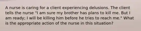 A nurse is caring for a client experiencing delusions. The client tells the nurse "I am sure my brother has plans to kill me. But I am ready; I will be killing him before he tries to reach me." What is the appropriate action of the nurse in this situation?