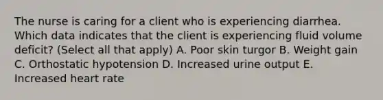 The nurse is caring for a client who is experiencing diarrhea. Which data indicates that the client is experiencing fluid volume deficit? (Select all that apply) A. Poor skin turgor B. Weight gain C. Orthostatic hypotension D. Increased urine output E. Increased heart rate