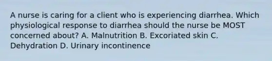 A nurse is caring for a client who is experiencing diarrhea. Which physiological response to diarrhea should the nurse be MOST concerned about? A. Malnutrition B. Excoriated skin C. Dehydration D. Urinary incontinence