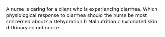 A nurse is caring for a client who is experiencing diarrhea. Which physiological response to diarrhea should the nurse be most concerned about? a Dehydration b Malnutrition c Excoriated skin d Urinary incontinence