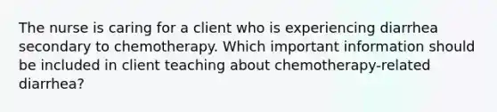 The nurse is caring for a client who is experiencing diarrhea secondary to chemotherapy. Which important information should be included in client teaching about chemotherapy-related diarrhea?