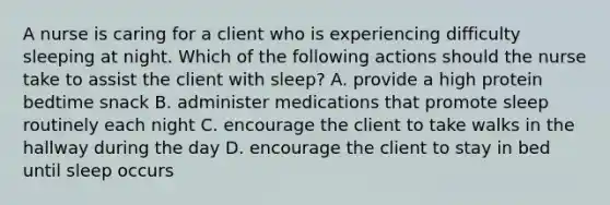 A nurse is caring for a client who is experiencing difficulty sleeping at night. Which of the following actions should the nurse take to assist the client with sleep? A. provide a high protein bedtime snack B. administer medications that promote sleep routinely each night C. encourage the client to take walks in the hallway during the day D. encourage the client to stay in bed until sleep occurs