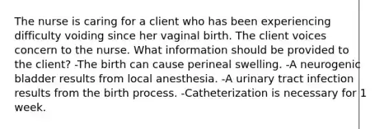 The nurse is caring for a client who has been experiencing difficulty voiding since her vaginal birth. The client voices concern to the nurse. What information should be provided to the client? -The birth can cause perineal swelling. -A neurogenic bladder results from local anesthesia. -A urinary tract infection results from the birth process. -Catheterization is necessary for 1 week.