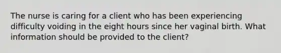 The nurse is caring for a client who has been experiencing difficulty voiding in the eight hours since her vaginal birth. What information should be provided to the client?