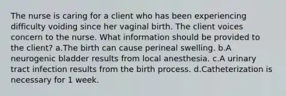 The nurse is caring for a client who has been experiencing difficulty voiding since her vaginal birth. The client voices concern to the nurse. What information should be provided to the client? a.The birth can cause perineal swelling. b.A neurogenic bladder results from local anesthesia. c.A urinary tract infection results from the birth process. d.Catheterization is necessary for 1 week.