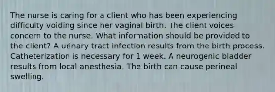 The nurse is caring for a client who has been experiencing difficulty voiding since her vaginal birth. The client voices concern to the nurse. What information should be provided to the client? A urinary tract infection results from the birth process. Catheterization is necessary for 1 week. A neurogenic bladder results from local anesthesia. The birth can cause perineal swelling.