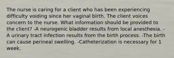 The nurse is caring for a client who has been experiencing difficulty voiding since her vaginal birth. The client voices concern to the nurse. What information should be provided to the client? -A neurogenic bladder results from local anesthesia. -A urinary tract infection results from the birth process. -The birth can cause perineal swelling. -Catheterization is necessary for 1 week.