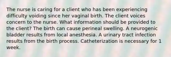 The nurse is caring for a client who has been experiencing difficulty voiding since her vaginal birth. The client voices concern to the nurse. What information should be provided to the client? The birth can cause perineal swelling. A neurogenic bladder results from local anesthesia. A urinary tract infection results from the birth process. Catheterization is necessary for 1 week.