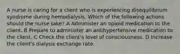 A nurse is caring for a client who is experiencing disequilibrium syndrome during hemodialysis. Which of the following actions should the nurse take? A Administer an opioid medication to the client. B Prepare to administer an antihypertensive medication to the client. C Check the client's level of consciousness. D Increase the client's dialysis exchange rate.