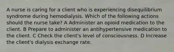 A nurse is caring for a client who is experiencing disequilibrium syndrome during hemodialysis. Which of the following actions should the nurse take? A Administer an opioid medication to the client. B Prepare to administer an antihypertensive medication to the client. C Check the client's level of consciousness. D Increase the client's dialysis exchange rate.