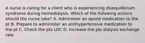 A nurse is caring for a client who is experiencing disequilibrium syndrome during hemodialysis. Which of the following actions should the nurse take? A. Administer an opioid medication to the pt B. Prepare to administer an antihypertensive medication to the pt C. Check the pts LOC D. Increase the pts dialysis exchange rate