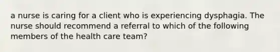 a nurse is caring for a client who is experiencing dysphagia. The nurse should recommend a referral to which of the following members of the health care team?