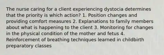 The nurse caring for a client experiencing dystocia determines that the priority is which action? 1. Position changes and providing comfort measures 2. Explanations to family members about what is happening to the client 3. Monitoring for changes in the physical condition of the mother and fetus 4. Reinforcement of breathing techniques learned in childbirth preparatory classes