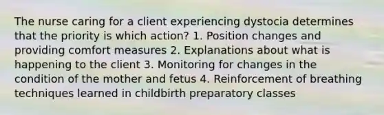 The nurse caring for a client experiencing dystocia determines that the priority is which action? 1. Position changes and providing comfort measures 2. Explanations about what is happening to the client 3. Monitoring for changes in the condition of the mother and fetus 4. Reinforcement of breathing techniques learned in childbirth preparatory classes