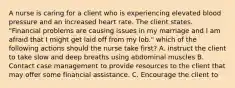 A nurse is caring for a client who is experiencing elevated blood pressure and an increased heart rate. The client states. "Financial problems are causing issues in my marriage and I am afraid that I might get laid off from my lob." which of the following actions should the nurse take first? A. instruct the client to take slow and deep breaths using abdominal muscles B. Contact case management to provide resources to the client that may offer some financial assistance. C. Encourage the client to