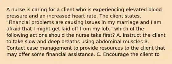 A nurse is caring for a client who is experiencing elevated blood pressure and an increased heart rate. The client states. "Financial problems are causing issues in my marriage and I am afraid that I might get laid off from my lob." which of the following actions should the nurse take first? A. instruct the client to take slow and deep breaths using abdominal muscles B. Contact case management to provide resources to the client that may offer some financial assistance. C. Encourage the client to