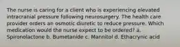 The nurse is caring for a client who is experiencing elevated intracranial pressure following neurosurgery. The health care provider orders an osmotic diuretic to reduce pressure. Which medication would the nurse expect to be ordered? a. Spironolactone b. Bumetanide c. Mannitol d. Ethacrynic acid