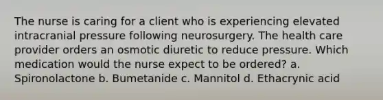 The nurse is caring for a client who is experiencing elevated intracranial pressure following neurosurgery. The health care provider orders an osmotic diuretic to reduce pressure. Which medication would the nurse expect to be ordered? a. Spironolactone b. Bumetanide c. Mannitol d. Ethacrynic acid