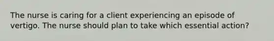 The nurse is caring for a client experiencing an episode of vertigo. The nurse should plan to take which essential action?