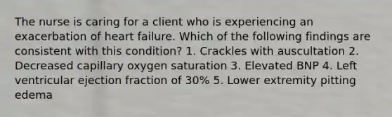 The nurse is caring for a client who is experiencing an exacerbation of heart failure. Which of the following findings are consistent with this condition? 1. Crackles with auscultation 2. Decreased capillary oxygen saturation 3. Elevated BNP 4. Left ventricular ejection fraction of 30% 5. Lower extremity pitting edema