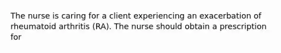 The nurse is caring for a client experiencing an exacerbation of rheumatoid arthritis (RA). The nurse should obtain a prescription for