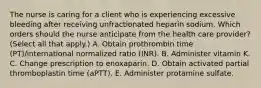 The nurse is caring for a client who is experiencing excessive bleeding after receiving unfractionated heparin sodium. Which orders should the nurse anticipate from the health care provider? (Select all that apply.) A. Obtain prothrombin time (PT)/international normalized ratio (INR). B. Administer vitamin K. C. Change prescription to enoxaparin. D. Obtain activated partial thromboplastin time (aPTT). E. Administer protamine sulfate.