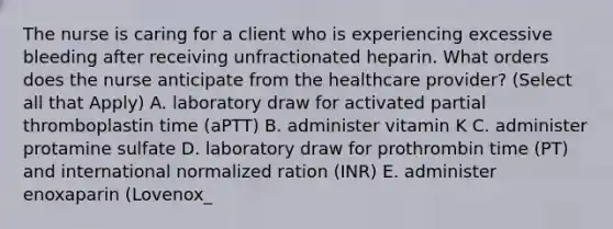 The nurse is caring for a client who is experiencing excessive bleeding after receiving unfractionated heparin. What orders does the nurse anticipate from the healthcare provider? (Select all that Apply) A. laboratory draw for activated partial thromboplastin time (aPTT) B. administer vitamin K C. administer protamine sulfate D. laboratory draw for prothrombin time (PT) and international normalized ration (INR) E. administer enoxaparin (Lovenox_