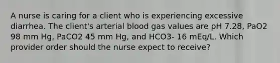 A nurse is caring for a client who is experiencing excessive diarrhea. The client's arterial blood gas values are pH 7.28, PaO2 98 mm Hg, PaCO2 45 mm Hg, and HCO3- 16 mEq/L. Which provider order should the nurse expect to receive?