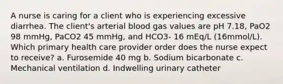 A nurse is caring for a client who is experiencing excessive diarrhea. The client's arterial blood gas values are pH 7.18, PaO2 98 mmHg, PaCO2 45 mmHg, and HCO3- 16 mEq/L (16mmol/L). Which primary health care provider order does the nurse expect to receive? a. Furosemide 40 mg b. Sodium bicarbonate c. Mechanical ventilation d. Indwelling urinary catheter