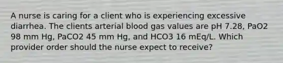 A nurse is caring for a client who is experiencing excessive diarrhea. The clients arterial blood gas values are pH 7.28, PaO2 98 mm Hg, PaCO2 45 mm Hg, and HCO3 16 mEq/L. Which provider order should the nurse expect to receive?