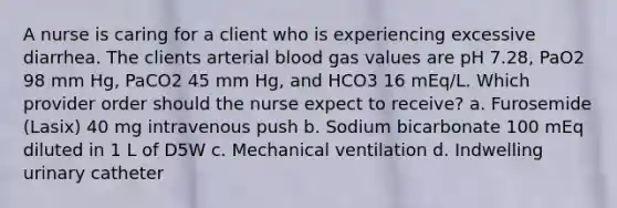 A nurse is caring for a client who is experiencing excessive diarrhea. The clients arterial blood gas values are pH 7.28, PaO2 98 mm Hg, PaCO2 45 mm Hg, and HCO3 16 mEq/L. Which provider order should the nurse expect to receive? a. Furosemide (Lasix) 40 mg intravenous push b. Sodium bicarbonate 100 mEq diluted in 1 L of D5W c. Mechanical ventilation d. Indwelling urinary catheter