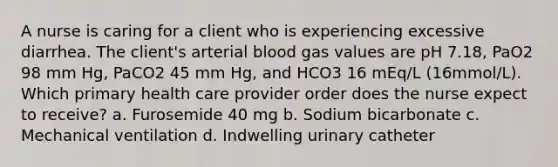 A nurse is caring for a client who is experiencing excessive diarrhea. The client's arterial blood gas values are pH 7.18, PaO2 98 mm Hg, PaCO2 45 mm Hg, and HCO3 16 mEq/L (16mmol/L). Which primary health care provider order does the nurse expect to receive? a. Furosemide 40 mg b. Sodium bicarbonate c. Mechanical ventilation d. Indwelling urinary catheter