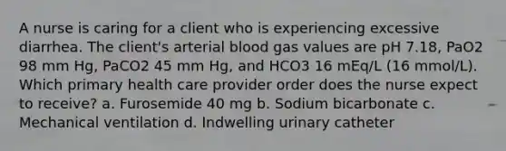 A nurse is caring for a client who is experiencing excessive diarrhea. The client's arterial blood gas values are pH 7.18, PaO2 98 mm Hg, PaCO2 45 mm Hg, and HCO3 16 mEq/L (16 mmol/L). Which primary health care provider order does the nurse expect to receive? a. Furosemide 40 mg b. Sodium bicarbonate c. Mechanical ventilation d. Indwelling urinary catheter