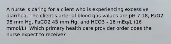 A nurse is caring for a client who is experiencing excessive diarrhea. The client's arterial blood gas values are pH 7.18, PaO2 98 mm Hg, PaCO2 45 mm Hg, and HCO3 - 16 mEq/L (16 mmol/L). Which primary health care provider order does the nurse expect to receive?